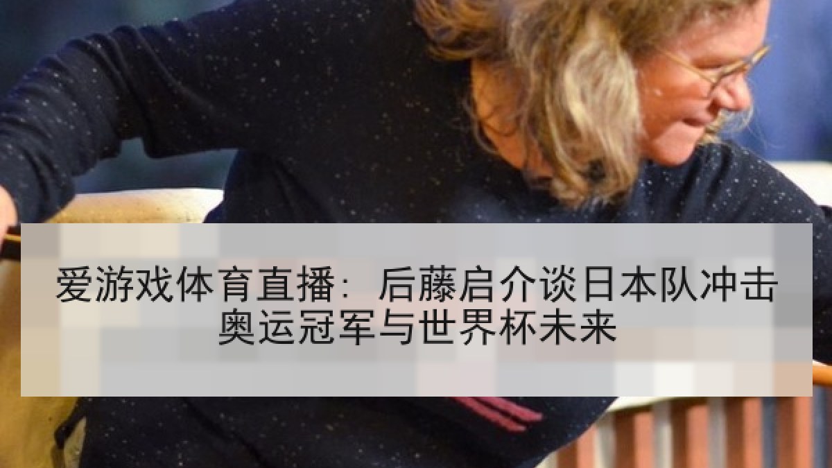 爱游戏体育直播: 后藤启介谈日本队冲击奥运冠军与世界杯未来