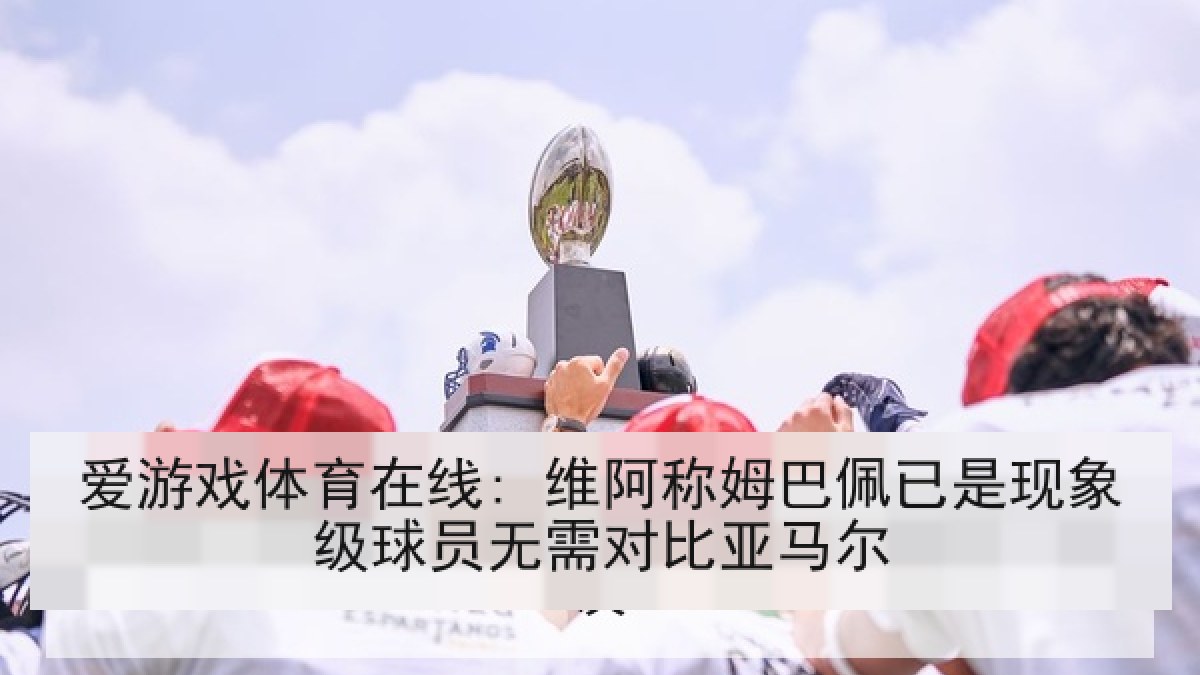 爱游戏体育在线: 维阿称姆巴佩已是现象级球员无需对比亚马尔 爱游戏体育在线: 维阿称姆巴佩已是现象级球员无需对比亚马尔
