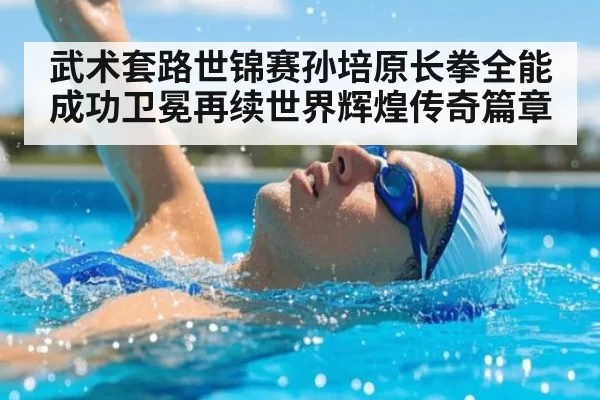 武术套路世锦赛孙培原长拳全能成功卫冕再续世界辉煌传奇篇章