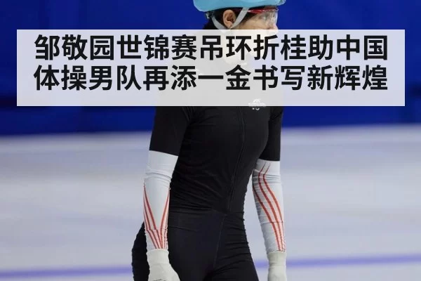 邹敬园世锦赛吊环折桂助中国体操男队再添一金书写新辉煌
