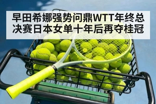 早田希娜强势问鼎WTT年终总决赛日本女单十年后再夺桂冠