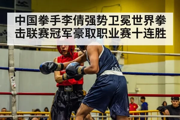 中国拳手李倩强势卫冕世界拳击联赛冠军豪取职业赛十连胜