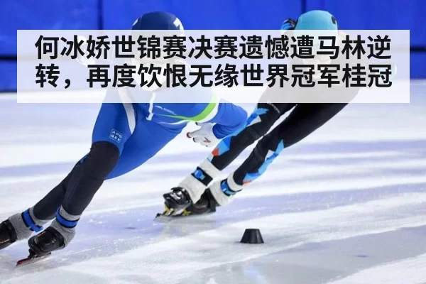 何冰娇世锦赛决赛遗憾遭马林逆转，再度饮恨无缘世界冠军桂冠