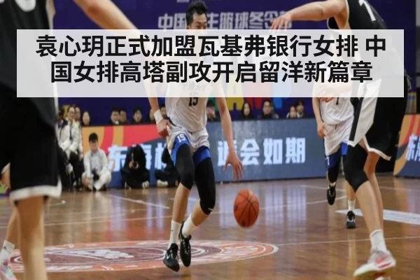袁心玥正式加盟瓦基弗银行女排 中国女排高塔副攻开启留洋新篇章